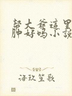 帮大爷这里消消肿好吗小说