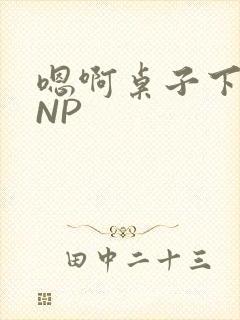 嗯啊桌子下抽插NP
