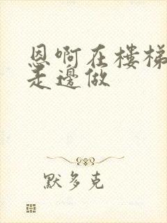 恩啊在楼梯上边走边做