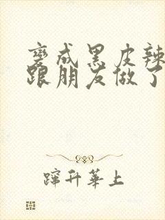 变成黑皮辣妹后跟朋友做了无增删接档