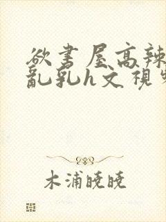 欲书屋高辣h文乱乳h文视频