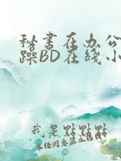秘书在办公室被躁BD在线小说