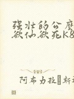强壮的公么让我欲仙欲死K8