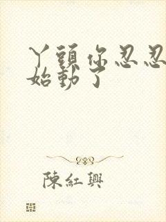 丫头你忍忍我开始动了