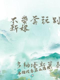 不带套玩别人的新娘