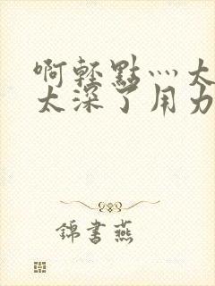 啊轻点灬太粗嗯太深了用力