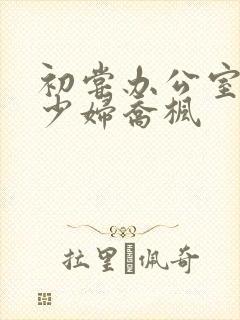 初尝办公室人妻少妇乔枫