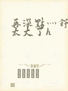 再深点灬舒服灬太大了h