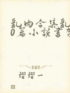 乱肉合集乱500篇小说书架下载TXT