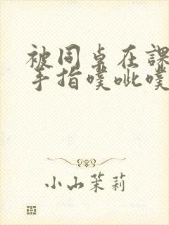 被同桌在课桌下手指噗呲噗呲