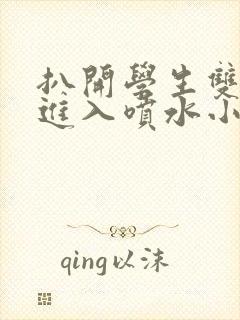 扒开学生双腿猛进入喷水小说