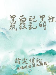 黑白配黑粗硬大疯狂乱叫