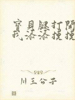 宝贝腿打开点让我添添摸摸免费