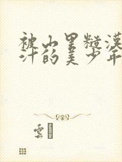 被山里糙汉C出汁的美少年小说