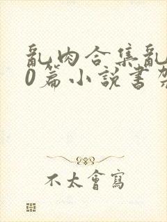 乱肉合集乱500篇小说书架下载TXT