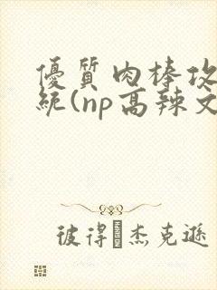 优质肉棒攻略系统(np高辣文)