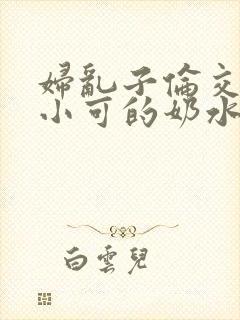 妇乱子伦交小说小可的奶水