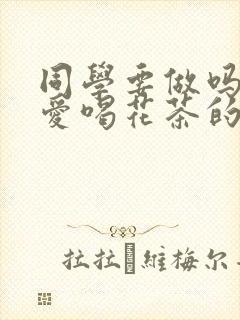 同学要做吗po爱喝花茶的小酥肉