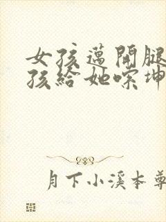 女孩迈开腿让男孩给她嗦坤巴