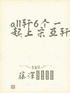 all轩6个一起上宋亚轩