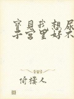 宝贝我想尿在你子宫里好不好