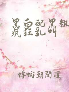 黑白配黑粗硬大疯狂乱叫