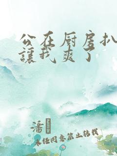 公在厨房扒开腿让我爽了