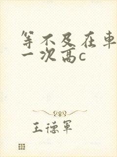 等不及在车里做一次高c