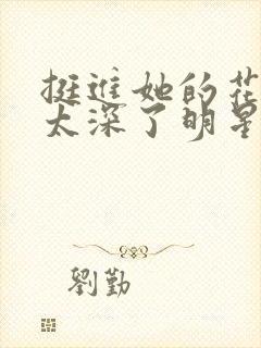 挺进她的花苞啊太深了明星小说