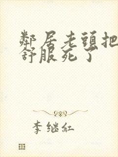 邻居老头把我弄舒服死了