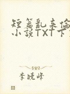 短篇乱来伦系列小说TXT下载