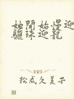 她开始慢迎迎合骊珠迎龙