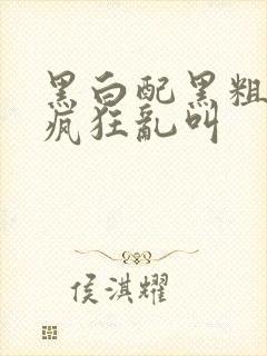 黑白配黑粗硬大疯狂乱叫