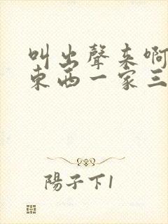 叫出声来啊叫小东西一家三口