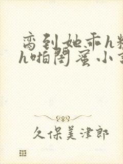 脔到她乖h粗话h啪闺蜜小说