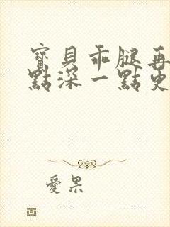 宝贝乖腿再开一点深一点更好