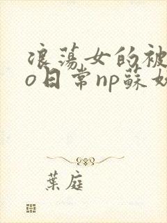 浪荡女的被cao日常np苏妖精