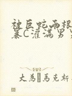 被巨蛇两根强制暴C灌满男男漫画