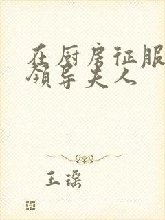 在厨房征服美丽领导夫人