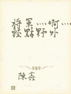 将军灬啊灬啊灬轻点野外