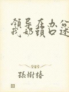 领导在办公室含我奶头口述