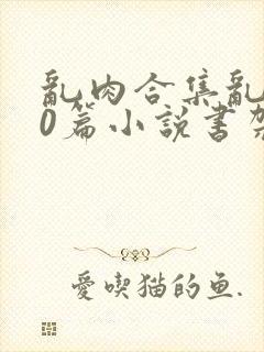 乱肉合集乱500篇小说书架下载TXT