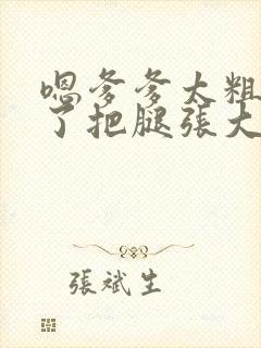 嗯爹爹太粗太长了把腿张大点