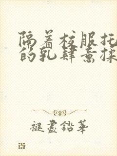 隔着校服托住她的乳肆意揉搓