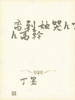 脔到她哭h宫交h高干