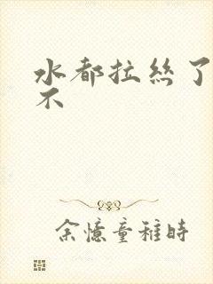 水都拉丝了还说不