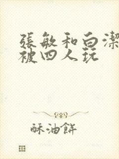 张敏和白洁一起被四人玩