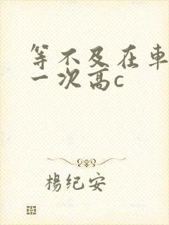 等不及在车里做一次高c