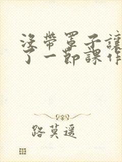 没带罩子让他C了一节课作文知乎