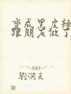 变成黑皮辣妹后跟朋友做了无增删接档